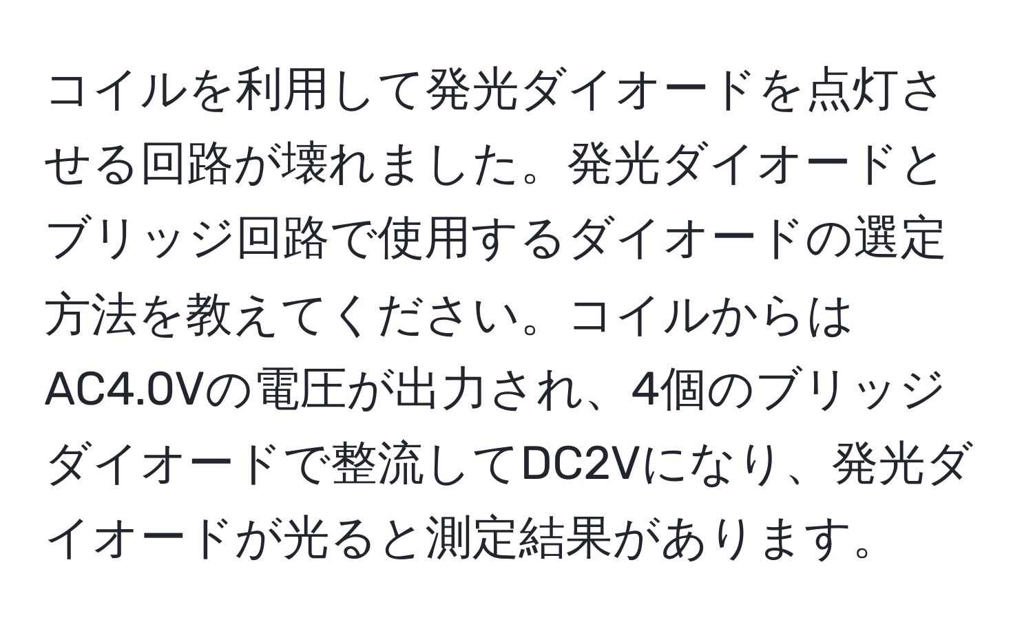 コイルを利用して発光ダイオードを点灯させる回路が壊れました。発光ダイオードとブリッジ回路で使用するダイオードの選定方法を教えてください。コイルからはAC4.0Vの電圧が出力され、4個のブリッジダイオードで整流してDC2Vになり、発光ダイオードが光ると測定結果があります。