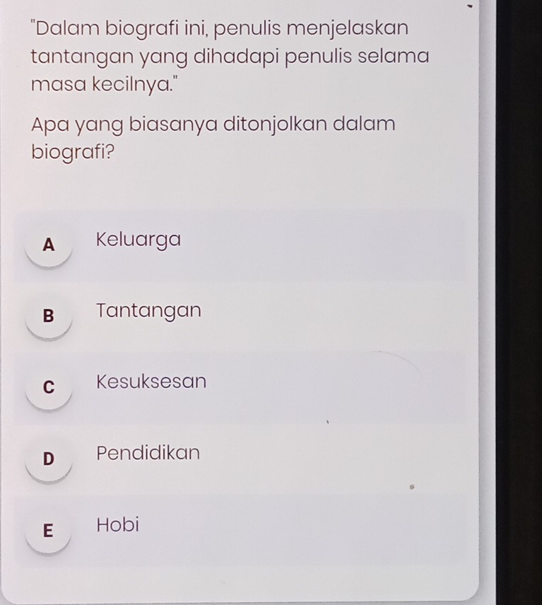 "Dalam biografi ini, penulis menjelaskan
tantangan yang dihadapi penulis selama
masa kecilnya."
Apa yang biasanya ditonjolkan dalam
biografi?
A Keluarga
B Tantangan
c Kesuksesan
D Pendidikan
E Hobi