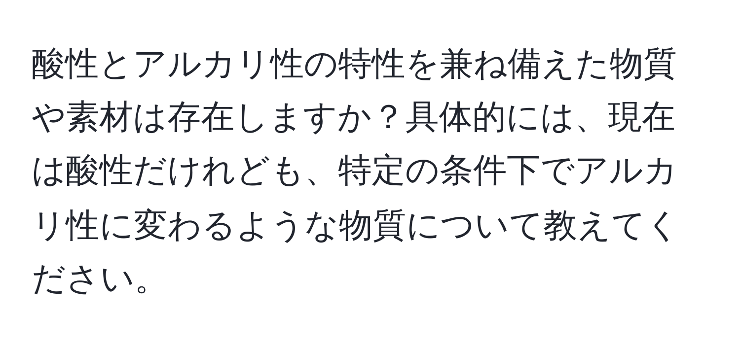 酸性とアルカリ性の特性を兼ね備えた物質や素材は存在しますか？具体的には、現在は酸性だけれども、特定の条件下でアルカリ性に変わるような物質について教えてください。