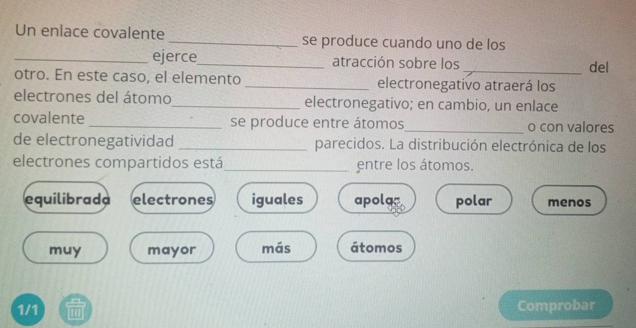 Un enlace covalente
_se produce cuando uno de los
_ejerce_ atracción sobre los
_del
otro. En este caso, el elemento _electronegativo atraerá los
electrones del átomo_ electronegativo; en cambio, un enlace
covalente _se produce entre átomos_ o con valores
de electronegatividad _parecidos. La distribución electrónica de los
electrones compartidos está_ entre los átomos.
equilibrada electrones iguales apolac polar menos
muy mayor más átomos
1/1 Comprobar