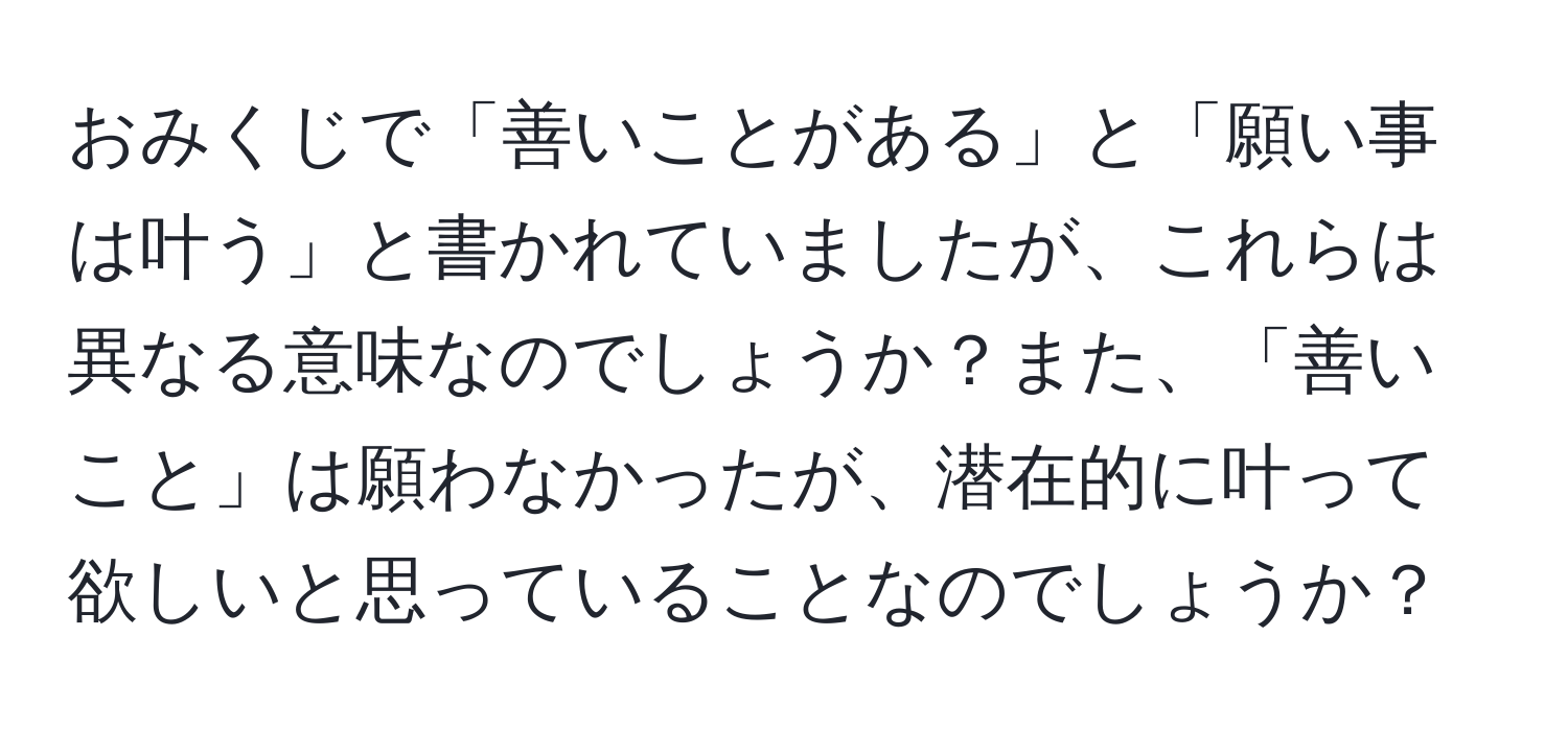 おみくじで「善いことがある」と「願い事は叶う」と書かれていましたが、これらは異なる意味なのでしょうか？また、「善いこと」は願わなかったが、潜在的に叶って欲しいと思っていることなのでしょうか？