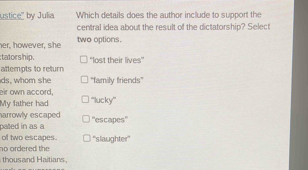 ustice" by Julia Which details does the author include to support the
central idea about the result of the dictatorship? Select
her, however, she two options.
tatorship. “lost their lives”
attempts to return
ds, whom she “family friends”
eir own accord.
My father had
“lucky”
arrowly escaped “escapes”
pated in as a
of two escapes. “slaughter”
no ordered the
thousand Haitians,