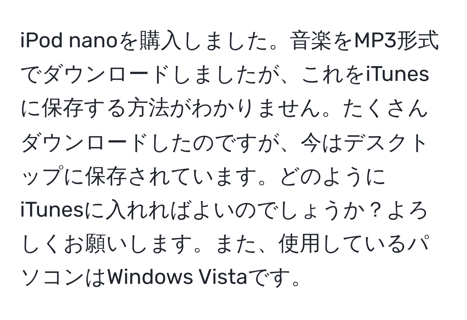 iPod nanoを購入しました。音楽をMP3形式でダウンロードしましたが、これをiTunesに保存する方法がわかりません。たくさんダウンロードしたのですが、今はデスクトップに保存されています。どのようにiTunesに入れればよいのでしょうか？よろしくお願いします。また、使用しているパソコンはWindows Vistaです。