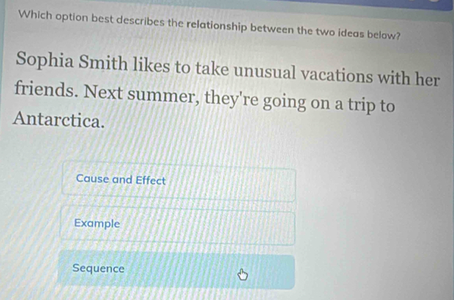 Which option best describes the relationship between the two ideas below? 
Sophia Smith likes to take unusual vacations with her 
friends. Next summer, they're going on a trip to 
Antarctica. 
Cause and Effect 
Example 
Sequence