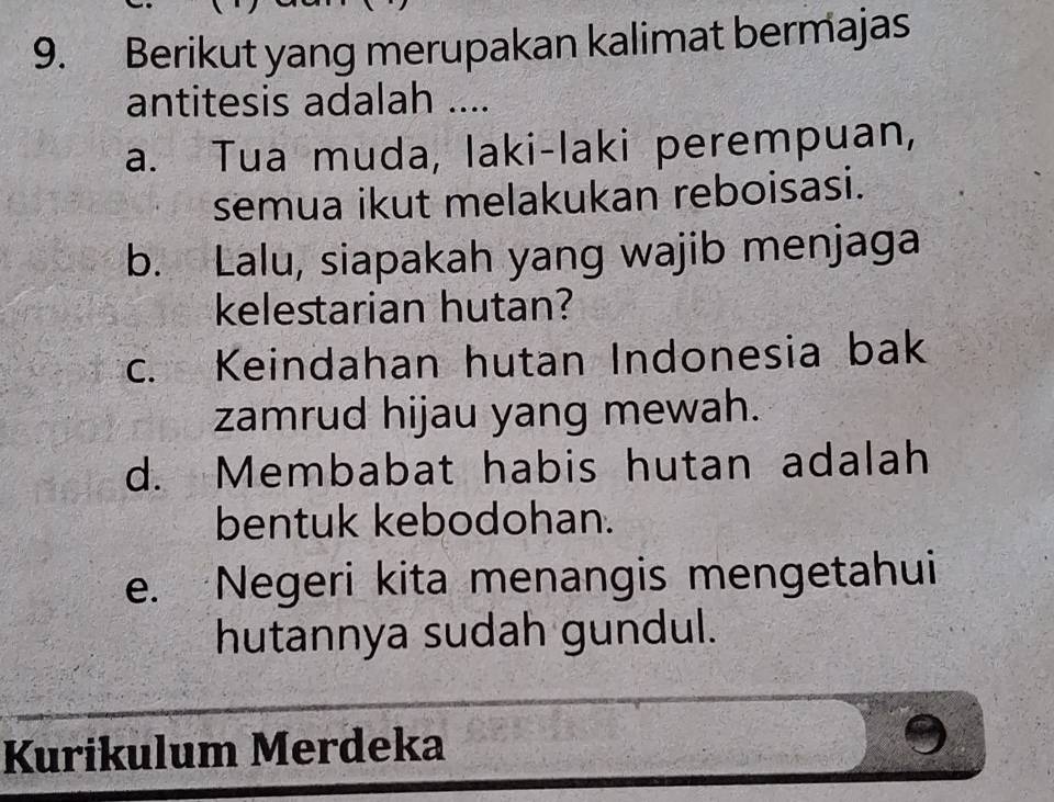 Berikut yang merupakan kalimat bermajas
antitesis adalah ....
a. Tua muda, laki-laki perempuan,
semua ikut melakukan reboisasi.
b. Lalu, siapakah yang wajib menjaga
kelestarian hutan?
c. Keindahan hutan Indonesia bak
zamrud hijau yang mewah.
d. Membabat habis hutan adalah
bentuk kebodohan.
e. Negeri kita menangis mengetahui
hutannya sudah gundul.
Kurikulum Merdeka
9