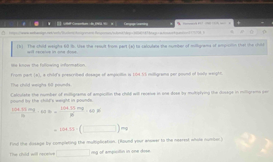 LAMP Consortium : de_ENGL 107 X Cengage Leaming Homework #17 - FND 112A, seco 
https://www.webassign.net/web/Student/Assignment-Responses/submit?dep=36040187&tags=autosavequestion5175708_9 
(b) The child weighs 60 lb. Use the result from part (a) to calculate the number of milligrams of ampicillin that the child 
will receive in one dose. 
We know the following information. 
From part (a), a child's prescribed dosage of ampicillin is 104.55 milligrams per pound of body weight. 
The child weighs 60 pounds. 
Calculate the number of milligrams of ampicillin the child will receive in one dose by multiplying the dosage in milligrams per
pound by the child's weight in pounds.
 (104.55mg)/1b · 60lb= (104.55mg)/1b · 60lb
=104.55· (□ )mg
Find the dosage by completing the multiplication. (Round your answer to the nearest whole number.) 
The child will receive □ mg of ampicillin in one dose.