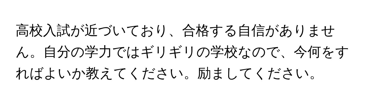 高校入試が近づいており、合格する自信がありません。自分の学力ではギリギリの学校なので、今何をすればよいか教えてください。励ましてください。