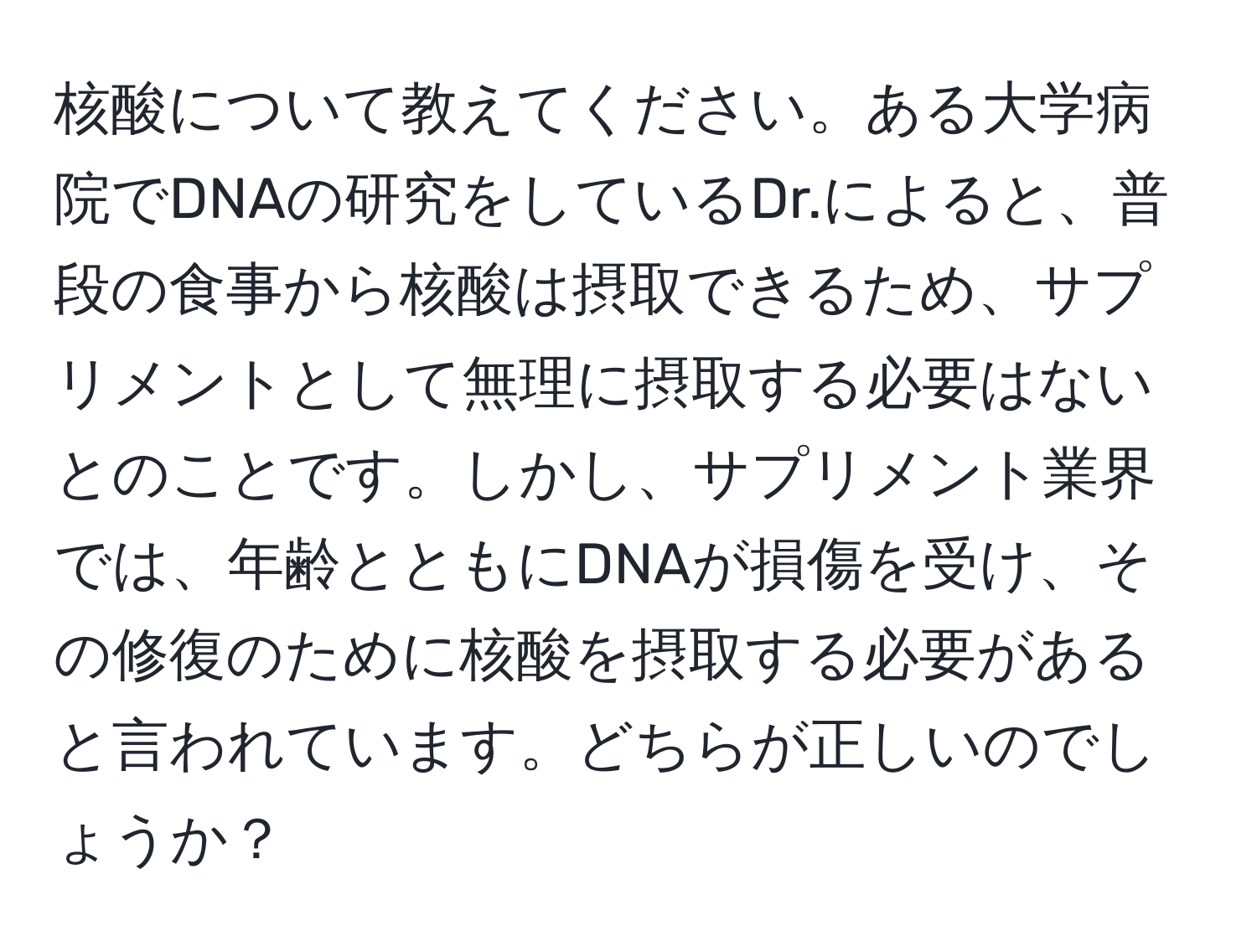 核酸について教えてください。ある大学病院でDNAの研究をしているDr.によると、普段の食事から核酸は摂取できるため、サプリメントとして無理に摂取する必要はないとのことです。しかし、サプリメント業界では、年齢とともにDNAが損傷を受け、その修復のために核酸を摂取する必要があると言われています。どちらが正しいのでしょうか？