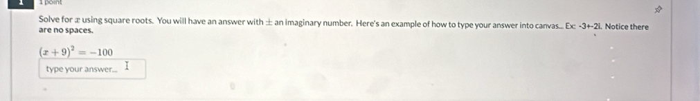 Solve for æ using square roots. You will have an answer with ± an imaginary number. Here's an example of how to type your answer into canvas... Ex -3+-2. Notice there 
are no spaces.
(x+9)^2=-100
type your answer...