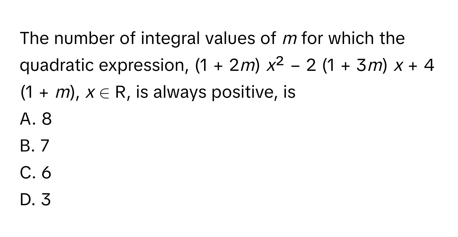 The number of integral values of *m* for which the quadratic expression, (1 + 2*m*) *x*² − 2 (1 + 3*m*) *x* + 4 (1 + *m*), *x* ∈ R, is always positive, is 
A. 8
B. 7
C. 6
D. 3