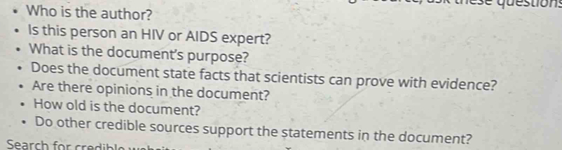 Who is the author? 
Is this person an HIV or AIDS expert? 
What is the document's purpose? 
Does the document state facts that scientists can prove with evidence? 
Are there opinions in the document? 
How old is the document? 
Do other credible sources support the statements in the document?