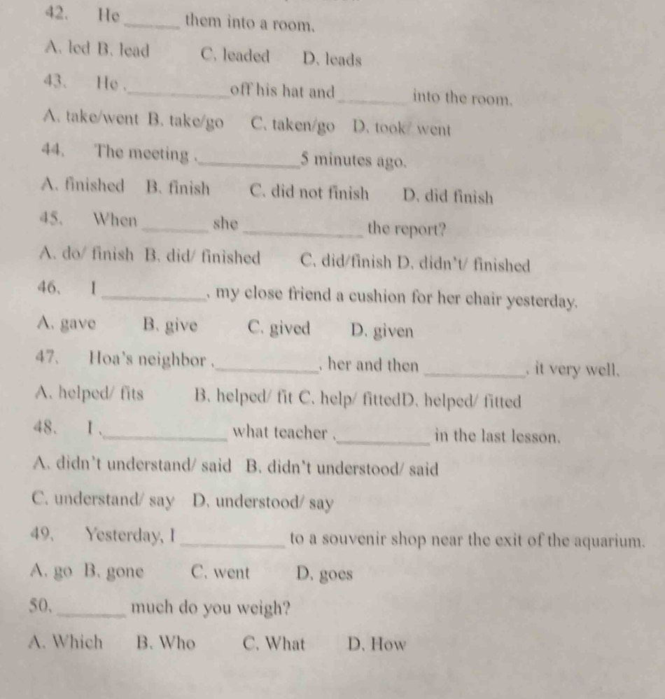 He_ them into a room.
A. led B. lead C. leaded D. leads
43. He ._ off his hat and_ into the room.
A. take/went B. take/go C. taken/go D. took/ went
44. The meeting ._ 5 minutes ago.
A. finished B. finish C. did not finish D. did finish
45. When _she _the report?
A. do/ finish B. did/ finished C. did/finish D. didn't/ finished
46、 I_ , my close friend a cushion for her chair yesterday.
A. gave B. give C. gived D. given
47. Hoa's neighbor ._ , her and then _. it very well.
A. helped/ fits B. helped/ fit C. help/ fittedD. helped/ fitted
48. Ⅰ、_ what teacher ._ in the last lesson.
A. didn't understand/ said B. didn’t understood/ said
C. understand/ say D. understood/ say
49. Yesterday, I _to a souvenir shop near the exit of the aquarium.
A. go B. gone C. went D. goes
50,_ much do you weigh?
A. Which B. Who C. What D. How