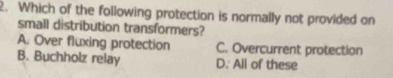 Which of the following protection is normally not provided on
small distribution transformers?
A. Over fluxing protection C. Overcurrent protection
B. Buchholz relay D. All of these