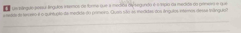 Um triângulo possui ângulos internos de forma que a medida de segundo é o tríplo da medida do primeiro e que 
a medida do terceiro é o quíntuplo da medida do primeiro. Quais são as medidas dos ângulos internos desse triângulo? 
_