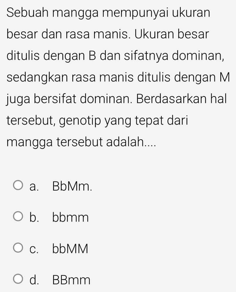 Sebuah mangga mempunyai ukuran
besar dan rasa manis. Ukuran besar
ditulis dengan B dan sifatnya dominan,
sedangkan rasa manis ditulis dengan M
juga bersifat dominan. Berdasarkan hal
tersebut, genotip yang tepat dari
mangga tersebut adalah....
a. BbMm.
b. bbmm
c. bbMM
d. BBmm