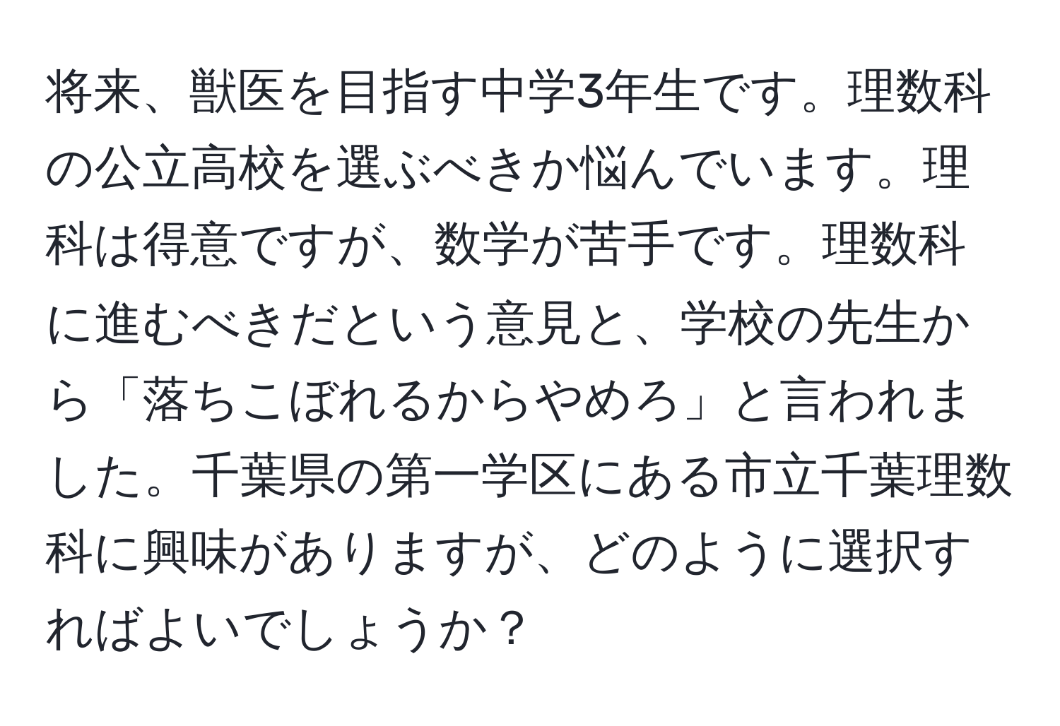 将来、獣医を目指す中学3年生です。理数科の公立高校を選ぶべきか悩んでいます。理科は得意ですが、数学が苦手です。理数科に進むべきだという意見と、学校の先生から「落ちこぼれるからやめろ」と言われました。千葉県の第一学区にある市立千葉理数科に興味がありますが、どのように選択すればよいでしょうか？