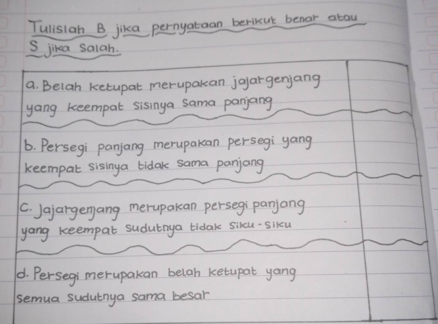 Tulistan B jika pernyataan berikut benar atau 
S jika salah. 
a. Belah ketupat merupakan jojargenjang 
yang keempal sisinga sama panjang 
6. Persegi panjang merupakan persegi yang 
keempal sisinga tidak sama panjang 
C. Jajargenjang merupakan persegi panjang 
yong keempat sudutnya tidak siku-sikcu 
1. Persegi merupakan belah ketupat yang 
semua sudutnya sama besar