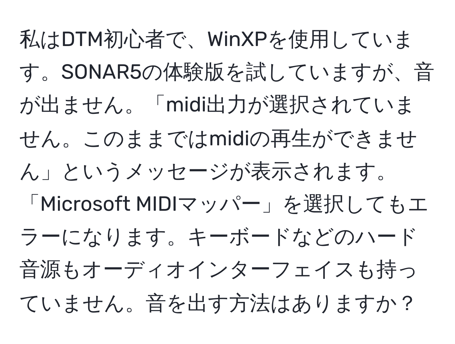 私はDTM初心者で、WinXPを使用しています。SONAR5の体験版を試していますが、音が出ません。「midi出力が選択されていません。このままではmidiの再生ができません」というメッセージが表示されます。「Microsoft MIDIマッパー」を選択してもエラーになります。キーボードなどのハード音源もオーディオインターフェイスも持っていません。音を出す方法はありますか？