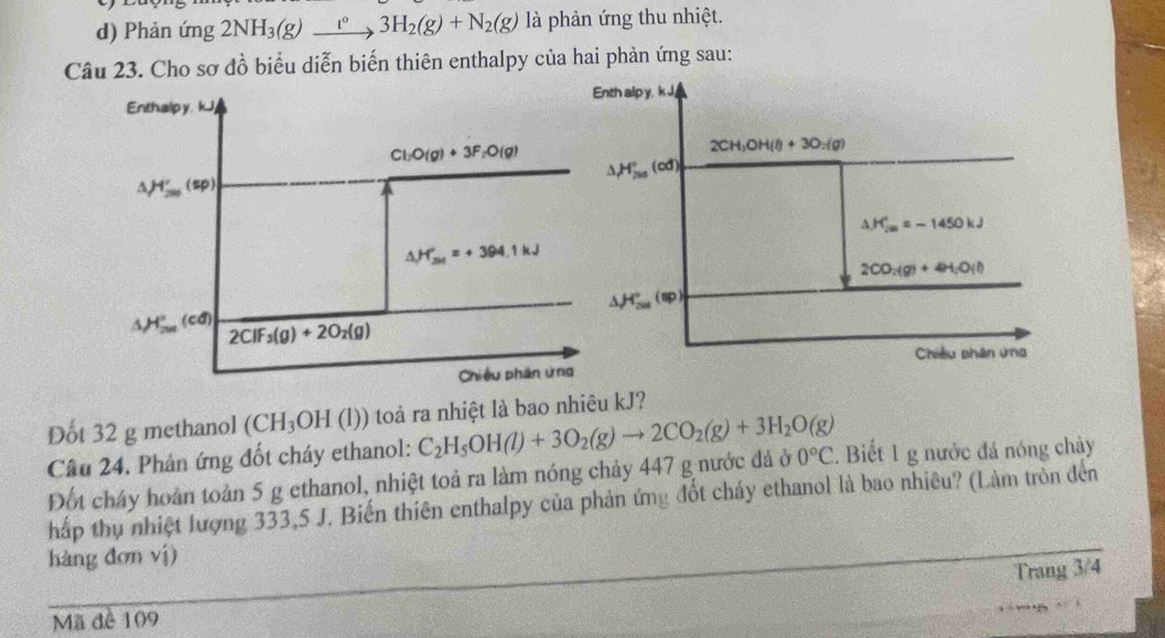 Phản ứng 2NH_3(g)xrightarrow I°3H_2(g)+N_2(g) là phản ứng thu nhiệt.
Câu 23. Cho sơ đồ biểu diễn biến thiên enthalpy của hai phản ứng sau:
Dốt 32 g methanol (CH_3OH (l)) toả ra nhiệt là bao nhiêu kJ?
Câu 24. Phản ứng đốt cháy ethanol: C_2H_5OH(l)+3O_2(g)to 2CO_2(g)+3H_2O(g) 0°C.  Biết 1 g nước đá nóng chảy
Đốt cháy hoàn toàn 5 g ethanol, nhiệt toả ra làm nóng chảy 447 g nước đá ở
hấp thụ nhiệt lượng 333,5 J. Biến thiên enthalpy của phản ứng đốt cháy ethanol là bao nhiêu? (Làm tròn đến
hàng đơn vị)
Trang 3/4
Mã đề 109