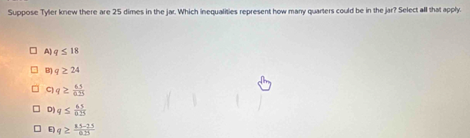 Suppose Tyler knew there are 25 dimes in the jar. Which inequalities represent how many quarters could be in the jar? Select all that apply.
A) q≤ 18
B) q≥ 24
C) q≥  65/0.25 
D) q≤  65/0.25 
E) q≥  (8.5-2.5)/0.25 