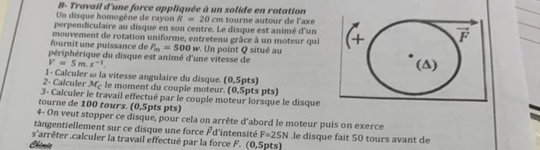 B- Travail d'une force appliquée à un solide en rotation
Un disque homogène de rayon R=20cm tourne autour de l'axe
perpendiculaire au disque en son centre. Le disque est animé d'un
mouvement de rotation uniforme, entretenu grâce à un moteur qui
fournit une puissance de P_m=500w. Un point Q situé au 
périphérique du disque est animé d'une vitesse de
V=5m.s^(-1).
1- Calculer ω la vitesse angulaire du disque. (0,5pts)
2- Calculer M_c le moment du couple moteur. (0,5pts pts)
3- Calculer le travail effectué par le couple moteur lorsque le disque
tourne de 100 tours. (0,5pts pts)
 
4- On veut stopper ce disque, pour cela on arrête d’abord le moteur puis on exerce
tangentiellement sur ce disque une force É d'intensité F=25N.le disque fait 50 tours avant de
s° larrêter .calculer la travail effectué par la force F. (0,5pts)
Chimie