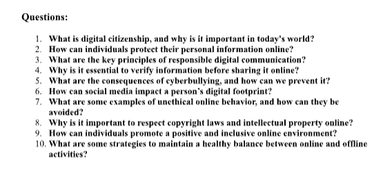 What is digital citizenship, and why is it important in today's world? 
2. How can individuals protect their personal information online? 
3. What are the key principles of responsible digital communication? 
4. Why is it essential to verify information before sharing it online? 
5. What are the consequences of cyberbullying, and how can we prevent it? 
6. How can social media impact a person’s digital footprint? 
7. What are some examples of unethical online behavior, and how can they be 
avoided? 
8. Why is it important to respect copyright laws and intellectual property online? 
9. How can individuals promote a positive and inclusive online environment? 
10. What are some strategies to maintain a healthy balance between online and offline 
activities?