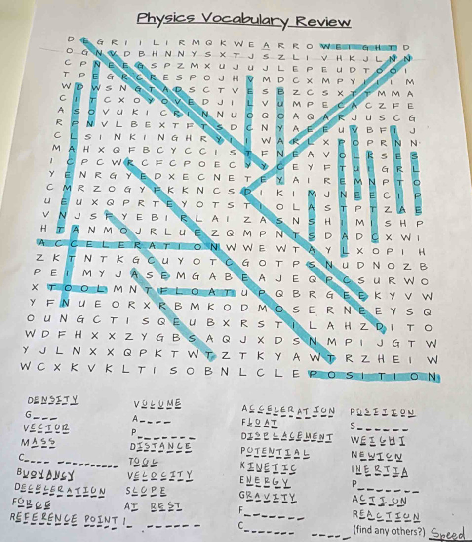 Physics Vocabulary Review
DEG RII LIRMQ K WEA R RO WEIGH T D
O G N V D B H N N Y S X T J S Z L I V H Κ J L N N
C PNΕ Ε G S P Z M х U JUJ L E P Ε U D Tοο I
T P E G R  C R E S  P O J H  VM D C X  M P Y I  I I M
W D W S N G T A D S C T V E S BZ C S X  T T  M M A
C 1 т C × ο シ O V E D JI L V U мP E C A CZ F Ε
A SOVU Κ I C R I N NUO Q O A Q A R J U S C G
R P Ν V L B E X T F T S D C Ν Y A Ε Ε U V B F I J
C L S I N KI N G H R Y I 1 WA R L XPO P R N N
M A H X Q F B C Y C C I S TF N E A V O L R S E S
1 C P C W R C F C P O E C  Y Y C E Y F T U I G R L
Y EN  R G YE D XE C NE T E Y A I R E M Ν P T 。
C M R Z  O G Y F K K N C S D I Κ I M J N E E C I P
U ΕU X Q P  R ΤΕ YΟ T SΤ  Ι Ο L A S T P Τ ZA E
VN J S F Y E BI R L A I Z A S N S H I M I S H P
H ΙA N M O J R L U E Z Q M P Ν T S D A D  C X W I
AC CEL E RA T ION W WE W TAY L XO P I H
Z K T N T Κ GCU YΟ TC GO T  P S NU D NO Z B
P E I MY J A SE M G A B E  A J E QP C S U R W O
X TO O L M N T F L O A T U P Q B R G E E KYV W
Y F NUE O R X R B M ΚO D MO S E R NΕ Ε Y S Q
O UN G  C T I S Q E U B X  R S T I  L A H ZD I TO
W D F H X X Z Y G B S A Q J X D S N M P I J G T W
Y J L N X X Q P K T W T Z T Κ Y A W T R Z H E I W
WCX K V K L TI SO B N L C L E PO SI TION
DENSITY VOLUME ACCELERATION POSIIION
A
G_ _FLOAT S
P
VECTUR _DISPLACEMENT WEIGHI
MAss DISTANCE POTENTIAL
C_ NEWTON
_TOGL KINETIC INERJIA
BUQYANLY VELOCITY ENERGY P
DECELERATION SLOPE
_
GRAVITY ASIION
AI BESI
FOBCE REACTION
F
REFERENCE POINT 1 ____(find any others?) _ 
C