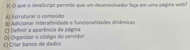 que o JavaScript permite que um desenvolvedor faça em uma página web?
A) Estruturar o conteúdo
B) Adicionar interatividade e funcionalidades dinâmicas
C) Definir a aparência da página
D) Organizar o código do servidor
E) Criar banco de dados