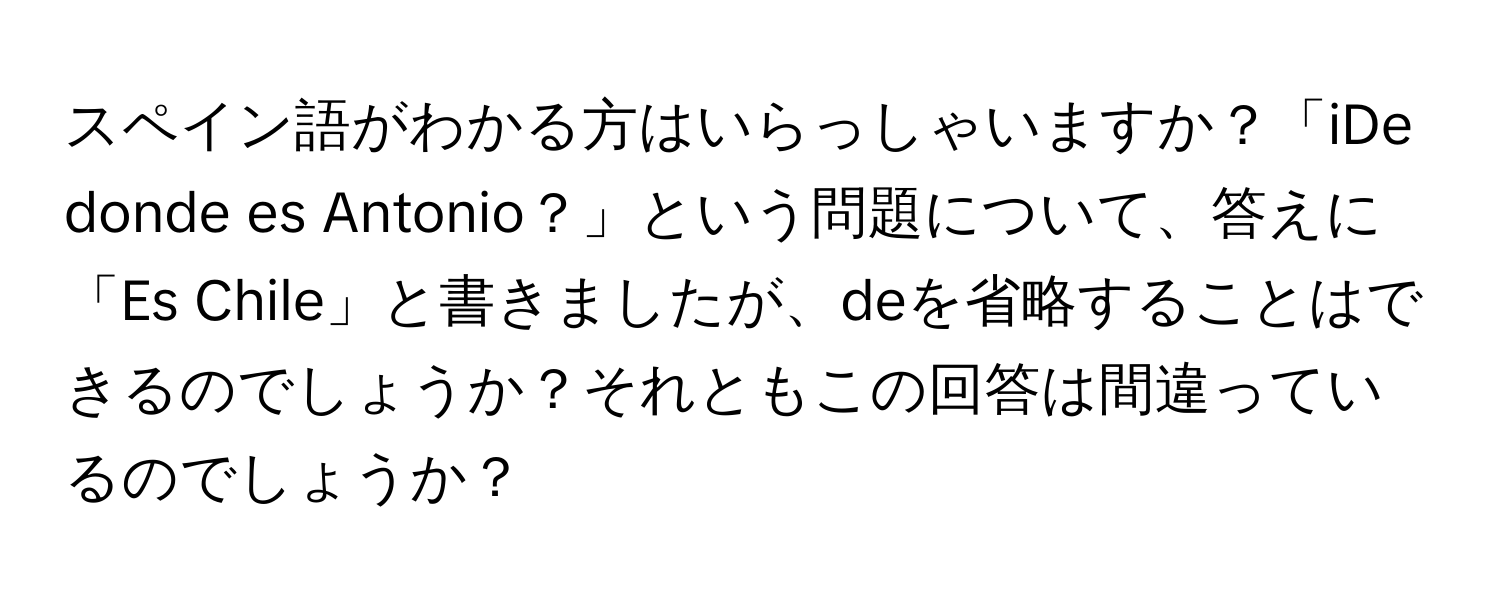 スペイン語がわかる方はいらっしゃいますか？「iDe donde es Antonio？」という問題について、答えに「Es Chile」と書きましたが、deを省略することはできるのでしょうか？それともこの回答は間違っているのでしょうか？