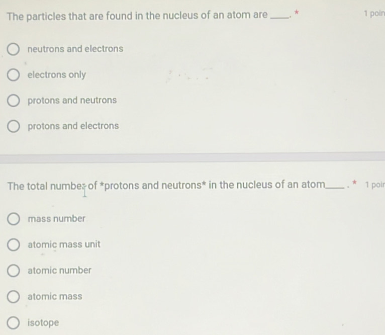 The particles that are found in the nucleus of an atom are _. * 1 poin
neutrons and electrons
electrons only
protons and neutrons
protons and electrons
The total number of *protons and neutrons* in the nucleus of an atom_ . * 1 poir
mass number
atomic mass unit
atomic number
atomic mass
isotope