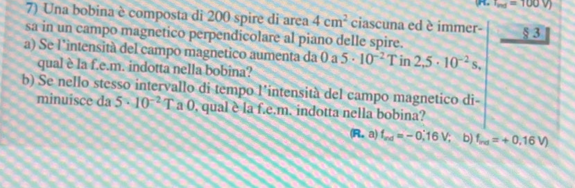 T_ind=100V)
7) Una bobina è composta di 200 spire di area 4cm^2 ciascuna ed è immer- _ 83
sa in un campo magnetico perpendicolare al piano delle spire. 
a) Se l’intensità del campo magnetico aumenta da 0 a 5· 10^(-2) Tin2,5· 10^(-2)s, 
qual è la f.e.m. indotta nella bobina? 
b) Se nello stesso intervallo di tempo l’intensità del campo magnetico di- 
minuisce da 5· 10^(-2)T a 0, qual è la f.e.m. indotta nella bobina?
(R.a)f_md=-0.16V; b) f_ind=+0.16V)