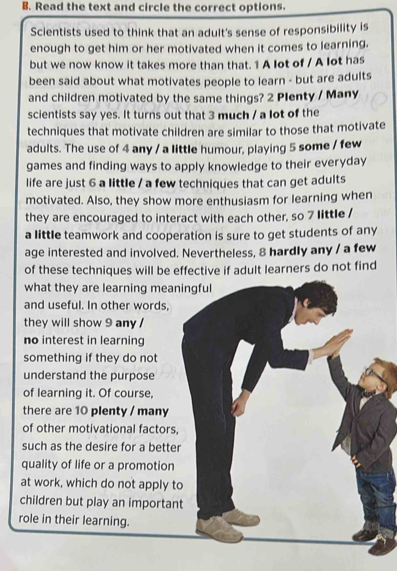 Read the text and circle the correct options. 
Scientists used to think that an adult's sense of responsibility is 
enough to get him or her motivated when it comes to learning. 
but we now know it takes more than that. 1 A lot of / A lot has 
been said about what motivates people to learn - but are adults 
and children motivated by the same things? 2 Plenty / Many 
scientists say yes. It turns out that 3 much / a lot of the 
techniques that motivate children are similar to those that motivate 
adults. The use of 4 any / a little humour, playing 5 some / few 
games and finding ways to apply knowledge to their everyday 
life are just 6 a little / a few techniques that can get adults 
motivated. Also, they show more enthusiasm for learning when 
they are encouraged to interact with each other, so 7 little / 
a little teamwork and cooperation is sure to get students of any 
age interested and involved. Nevertheless, 8 hardly any / a few 
of these techniques will be effective if adult learners do not find 
what they are learning mea 
and useful. In other words, 
they will show 9 any / 
no interest in learning 
something if they do not 
understand the purpose 
of learning it. Of course, 
there are 10 plenty / many 
of other motivational factors 
such as the desire for a bette 
quality of life or a promotion 
at work, which do not apply t 
children but play an importan 
role in their learning.