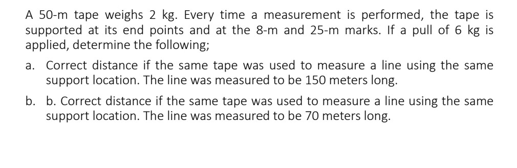 A 50-m tape weighs 2 kg. Every time a measurement is performed, the tape is 
supported at its end points and at the 8-m and 25-m marks. If a pull of 6 kg is 
applied, determine the following; 
a. Correct distance if the same tape was used to measure a line using the same 
support location. The line was measured to be 150 meters long. 
b. b. Correct distance if the same tape was used to measure a line using the same 
support location. The line was measured to be 70 meters long.