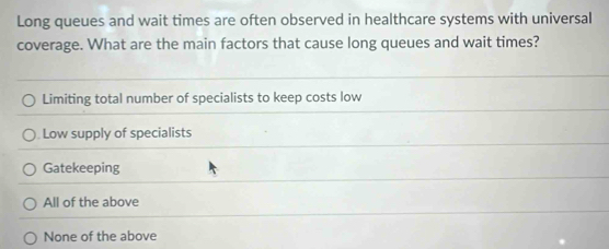 Long queues and wait times are often observed in healthcare systems with universal
coverage. What are the main factors that cause long queues and wait times?
Limiting total number of specialists to keep costs low
Low supply of specialists
Gatekeeping
All of the above
None of the above