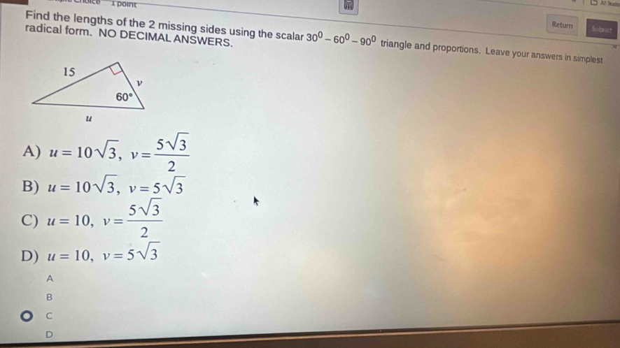 At Boan
Return Sobnet
radical form. NO DECIMAL ANSWERS.
Find the lengths of the 2 missing sides using the scalar 30°-60°-90° triangle and proportions. Leave your answers in simplest
A) u=10sqrt(3),v= 5sqrt(3)/2 
B) u=10sqrt(3),v=5sqrt(3)
C) u=10,v= 5sqrt(3)/2 
D) u=10,v=5sqrt(3)
A
B
C
D