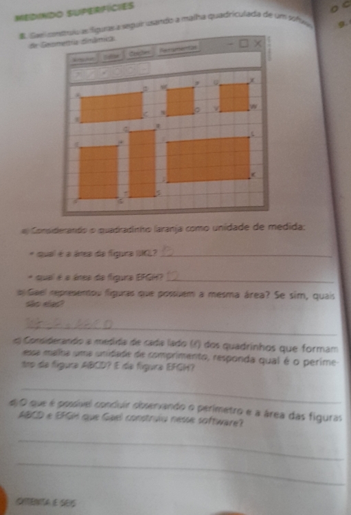 MEDINDO SUPERFICIES 
O 
E Saei conrív as figuras a sepur usando a malha quadriculada de um sofua g. 
de Geomentía simâmica 
Goehes erqiteettas - × 
a Considierando o quadradinho laranja como unidade de medida; 
* qual é a átea da figura IK?_ 
* qual é a ánea da figura ERGH?_ 
l Gael representou figuras que possuem a mesma área? Se sim, quais 
to da? 
_ 
« Considerando a mesída de cada lado (f) dos quadrinhos que formam 
essa malha uma unidade de comprimento, responda qual é o perime- 
tro da figura ABCD? E de figura EFGH? 
_ 
diO que é possível conduir observando o perimetro e a área das figuras
ABCD e EFGH que Gael construlu nesse software? 
_ 
_ 
Cnenta e s0S