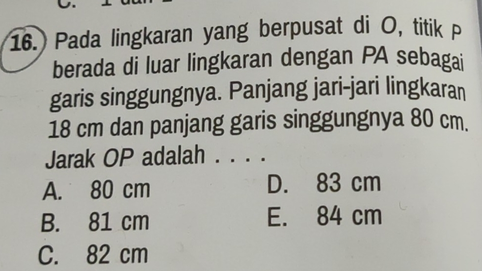 16.) Pada lingkaran yang berpusat di O, titik P
berada di luar lingkaran dengan PA sebagai
garis singgungnya. Panjang jari-jari lingkaran
18 cm dan panjang garis singgungnya 80 cm.
Jarak OP adalah .
A. 80 cm
D. 83 cm
B. 81 cm
E. 84 cm
C. 82 cm