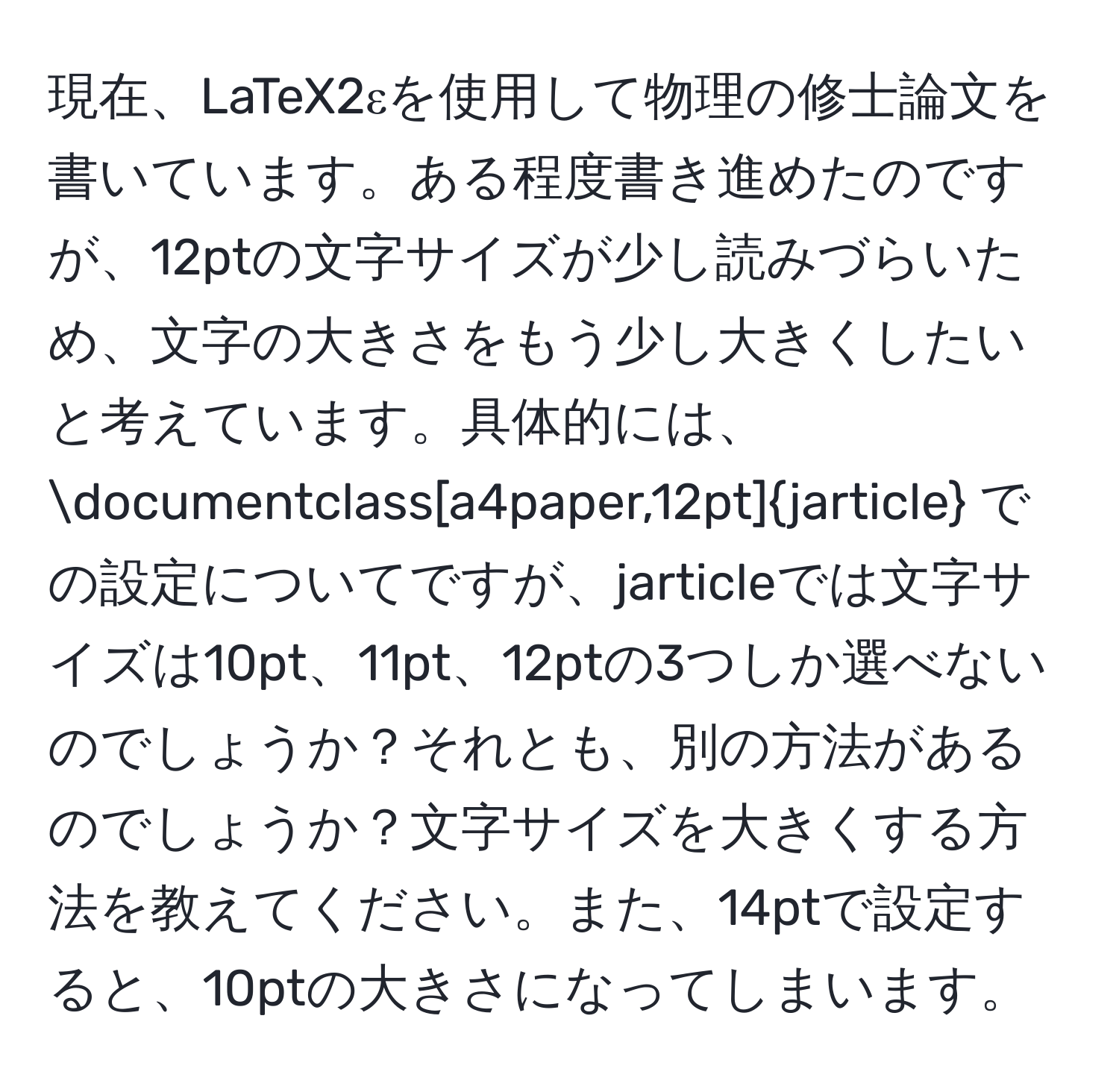 現在、LaTeX2εを使用して物理の修士論文を書いています。ある程度書き進めたのですが、12ptの文字サイズが少し読みづらいため、文字の大きさをもう少し大きくしたいと考えています。具体的には、documentclass[a4paper,12pt]jarticle での設定についてですが、jarticleでは文字サイズは10pt、11pt、12ptの3つしか選べないのでしょうか？それとも、別の方法があるのでしょうか？文字サイズを大きくする方法を教えてください。また、14ptで設定すると、10ptの大きさになってしまいます。