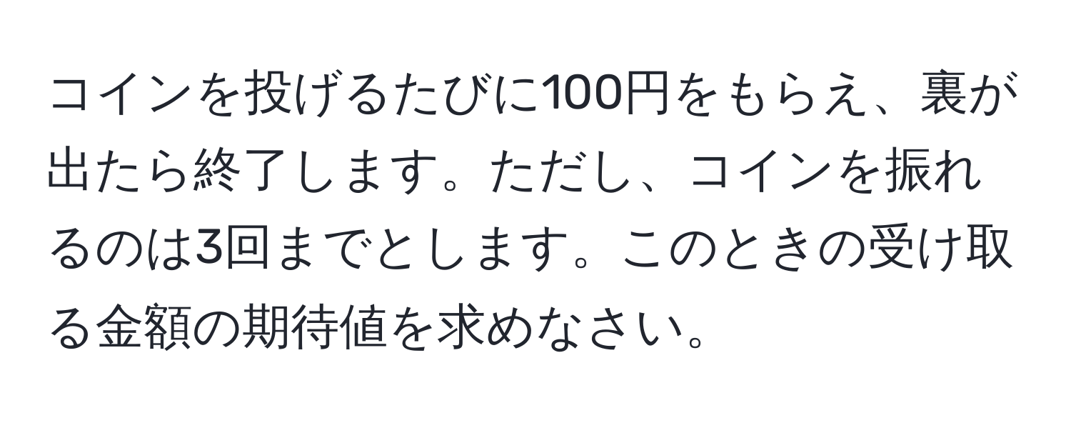 コインを投げるたびに100円をもらえ、裏が出たら終了します。ただし、コインを振れるのは3回までとします。このときの受け取る金額の期待値を求めなさい。