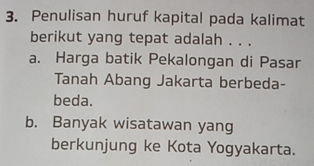 Penulisan huruf kapital pada kalimat
berikut yang tepat adalah . . .
a. Harga batik Pekalongan di Pasar
Tanah Abang Jakarta berbeda-
beda.
b. Banyak wisatawan yang
berkunjung ke Kota Yogyakarta.