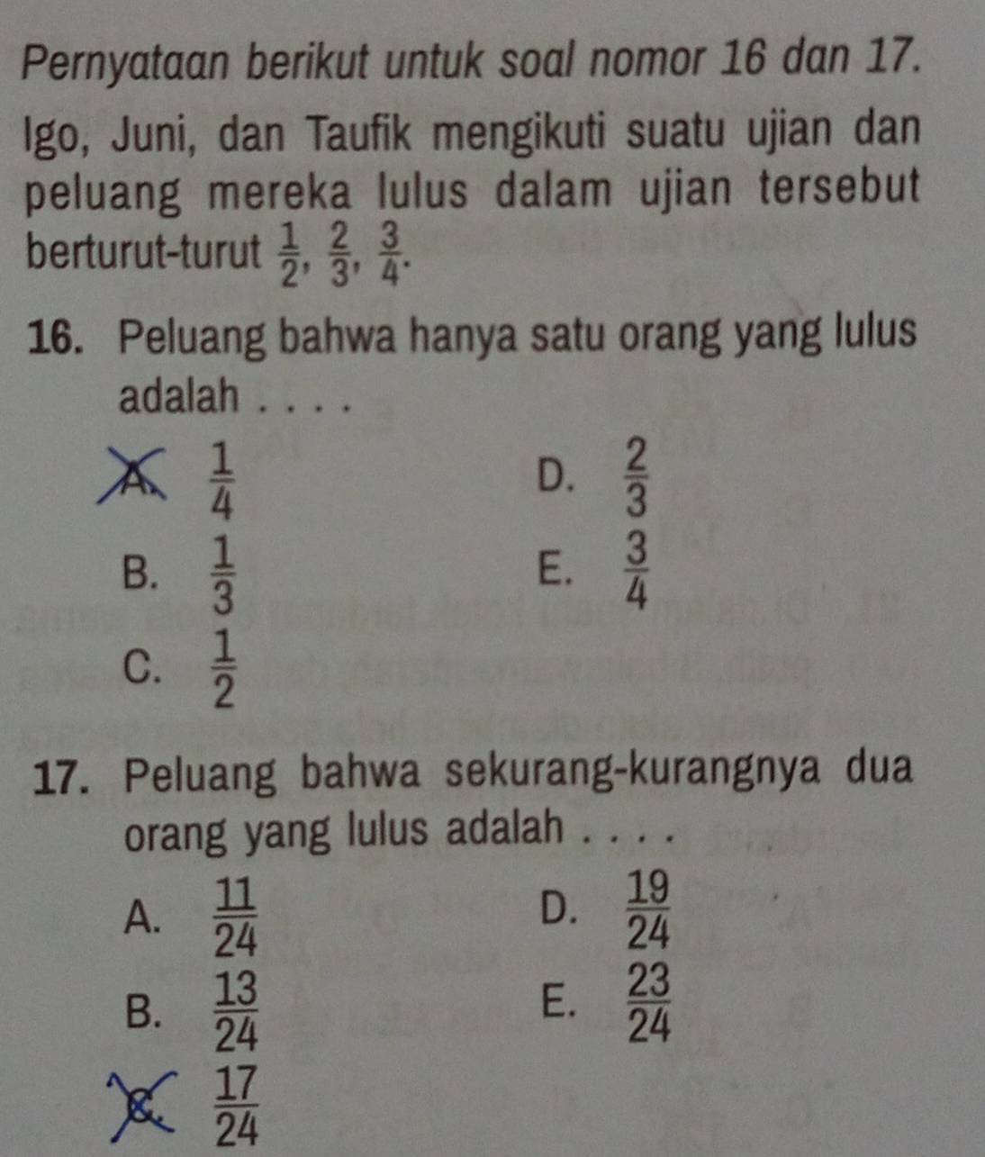 Pernyataan berikut untuk soal nomor 16 dan 17.
Igo, Juni, dan Taufik mengikuti suatu ujian dan
peluang mereka lulus dalam ujian tersebut
berturut-turut  1/2 ,  2/3 ,  3/4 . 
16. Peluang bahwa hanya satu orang yang lulus
adalah . . . .
A  1/4 
D.  2/3 
B.  1/3   3/4 
E.
C.  1/2 
17. Peluang bahwa sekurang-kurangnya dua
orang yang lulus adalah . . . .
D.
A.  11/24   19/24 
E.
B.  13/24   23/24 
 17/24 