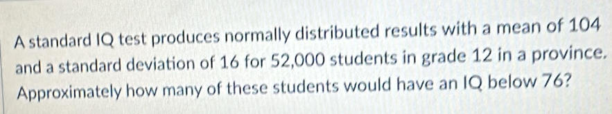 A standard IQ test produces normally distributed results with a mean of 104
and a standard deviation of 16 for 52,000 students in grade 12 in a province. 
Approximately how many of these students would have an IQ below 76?