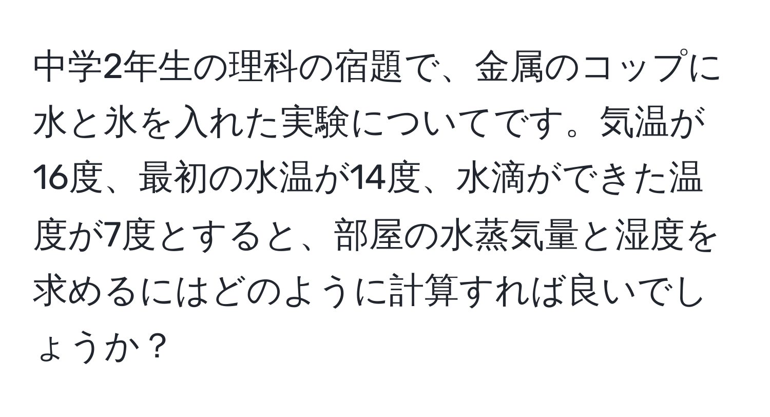 中学2年生の理科の宿題で、金属のコップに水と氷を入れた実験についてです。気温が16度、最初の水温が14度、水滴ができた温度が7度とすると、部屋の水蒸気量と湿度を求めるにはどのように計算すれば良いでしょうか？