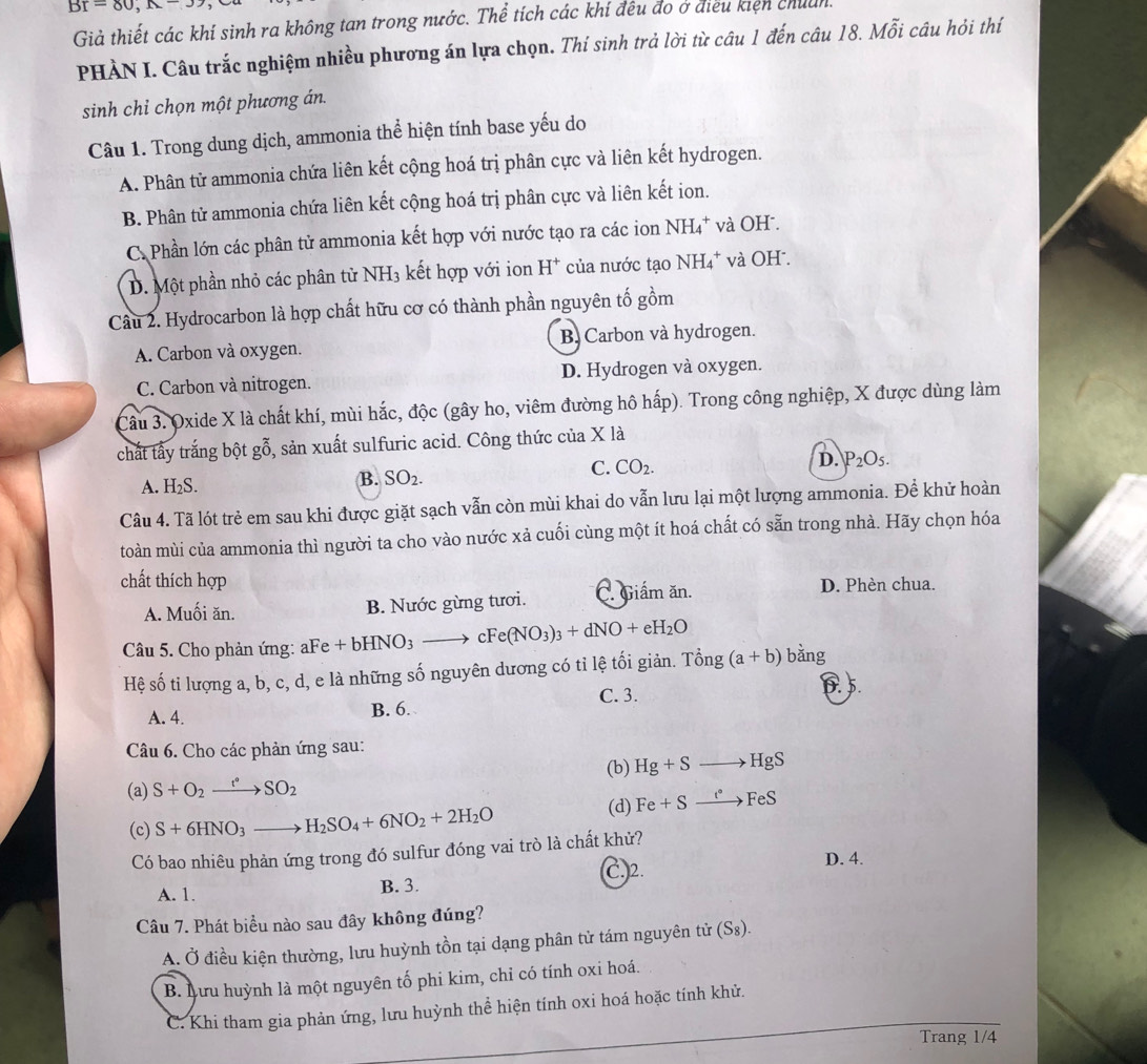 Br=80,
Giả thiết các khí sinh ra không tan trong nước. Thể tích các khí đều đo ở điều kiện chuẩn.
PHẢN I. Câu trắc nghiệm nhiều phương án lựa chọn. Thí sinh trả lời từ câu 1 đến câu 18. Mỗi câu hỏi thí
sinh chỉ chọn một phương án.
Câu 1. Trong dung dịch, ammonia thể hiện tính base yếu do
A. Phân tử ammonia chứa liên kết cộng hoá trị phân cực và liên kết hydrogen.
B. Phân tử ammonia chứa liên kết cộng hoá trị phân cực và liên kết ion.
C. Phần lớn các phân tử ammonia kết hợp với nước tạo ra các ion NH₄* và OH .
D. Một phần nhỏ các phân từ NH₃ kết hợp với ion H^+ của nước tạo NH₄* và OH .
Câu 2. Hydrocarbon là hợp chất hữu cơ có thành phần nguyên tố gồm
A. Carbon và oxygen. B. Carbon và hydrogen.
C. Carbon và nitrogen. D. Hydrogen và oxygen.
Câu 3. Oxide X là chất khí, mùi hắc, độc (gây ho, viêm đường hô hấp). Trong công nghiệp, X được dùng làm
chất tấy trắng bột gỗ, sản xuất sulfuric acid. Công thức của X là
C. CO_2. D. P_2O_5.
A. H₂S.
B. SO_2.
Câu 4. Tã lót trẻ em sau khi được giặt sạch vẫn còn mùi khai do vẫn lưu lại một lượng ammonia. Để khử hoàn
toàn mùi của ammonia thì người ta cho vào nước xả cuối cùng một ít hoá chất có sẵn trong nhà. Hãy chọn hóa
chất thích hợp
A. Muối ăn. B. Nước gừng tươi. C. Giấm ăn.
D. Phèn chua.
Câu 5. Cho phản ứng: aFe +bHNO_3to cFe(NO_3)_3+dNO+eH_2O
Hệ số ti lượng a, b, c, d, e là những số nguyên dương có tỉ lệ tối giản. 7 Ting(a+b) bằng
A. 4. B. 6. C. 3. 6.5.
Câu 6. Cho các phản ứng sau:
(a) S+O_2xrightarrow f°SO_2 (b) Hg+Sto HgS
(c) S+6HNO_3to H_2SO_4+6NO_2+2H_2O (d) Fe+Sto FeS
Có bao nhiêu phản ứng trong đó sulfur đóng vai trò là chất khử?
C.2. D. 4.
A. 1. B. 3.
Câu 7. Phát biểu nào sau đây không đúng?
A. Ở điều kiện thường, lưu huỳnh tồn tại dạng phân tử tám nguyên tử (S_8).
B. Lưu huỳnh là một nguyên tố phi kim, chỉ có tính oxi hoá.
C. Khi tham gia phản ứng, lưu huỳnh thể hiện tính oxi hoá hoặc tính khử.
Trang 1/4