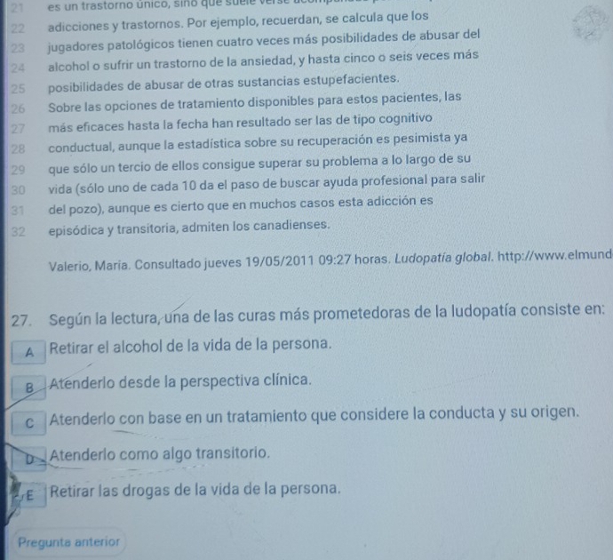 es un trastorno único, sino que su l e e
22 adicciones y trastornos. Por ejemplo, recuerdan, se calcula que los
23 jugadores patológicos tienen cuatro veces más posibilidades de abusar del
24 alcohol o sufrir un trastorno de la ansiedad, y hasta cinco o seis veces más
25 posibilidades de abusar de otras sustancias estupefacientes.
26 Sobre las opciones de tratamiento disponibles para estos pacientes, las
27 más eficaces hasta la fecha han resultado ser las de tipo cognitivo
28 conductual, aunque la estadística sobre su recuperación es pesimista ya
29 que sólo un tercio de ellos consigue superar su problema a lo largo de su
30 vida (sólo uno de cada 10 da el paso de buscar ayuda profesional para salir
31 del pozo), aunque es cierto que en muchos casos esta adicción es
32 episódica y transitoria, admiten los canadienses.
Valerio, Maria. Consultado jueves 19/05/2011 09:27 horas. Ludopatía global. http://www.elmund
27. Según la lectura, una de las curas más prometedoras de la ludopatía consiste en:
A Retirar el alcohol de la vida de la persona.
B Atenderlo desde la perspectiva clínica.
c Atenderlo con base en un tratamiento que considere la conducta y su origen.
Atenderlo como algo transitorio.
E Retirar las drogas de la vida de la persona.
Pregunta anterior