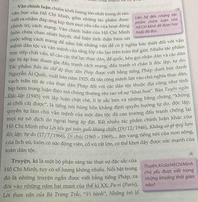 me.
Văn chính luận chiếm khối lượng lớn nhất trong di sản
văn học của Hồ Chí Minh, gồm những tác phẩm được
Liên hệ đến những tác
phẩm chính luận của
viết ra nhằm đáp ứng kịp thời mọi yêu cầu của hoạt động Hồ Chí Minh đã được học
chính trị, cách mạng. Văn chính luận của Hồ Chí Minh hoặc đã đọc.
luộn chứa chan nhiệt huyết, thể hiện tinh thần bám sát
cuộc sống cách mạng để nắm bắt những vấn đề có ý nghĩa bức thiết đối với vận
mệnh dân tộc và vận mệnh của tầng lớp cần lao trên toàn thế giới. Nhiều tác phẩm
trực tiếp chất vấn, tố cáo các thế lực thực dân, đế quốc, kêu gọi nhân dân và các dân
tộc bị áp bức tham gia đấu tranh cách mạng, đấu tranh vì chân lí độc lập, tự do.
Tác phẩm Bản án chế độ thực dân Pháp được viết bằng tiếng Pháp dưới bút danh
Nguyễn Ái Quốc, xuất bản năm 1925, đã tấn công mãnh liệt vào chủ nghĩa thực dân,
vạch trần tội ác của thực dân Pháp đối với các dân tộc thuộc địa cũng như tính
bịp bợm trong luận điệu mà chúng thường rêu rao về sự “khai hoá”. Bản Tuyên ngôn
Độc lập (1945) với lập luận chặt chẽ, lí lẽ sắc bén và những bằng chứng “không
ai chối cãi được'', là tiếng nói hùng hồn khẳng định quyền hưởng tự do, độc lập,
quyền tự làm chủ vận mệnh của một dân tộc đã can trường đấu tranh chống lại
mọi sự nô dịch do ngoại bang áp đặt. Rất nhiều tác phẩm chính luận khác của
Hồ Chí Minh như Lời kêu gọi toàn quốc kháng chiến (19/12/1946), Không có gì quý hơn
lộc lập, tự do (17/7/1966), Di chúc (1965 - 1969),... âm vang tiếng nói của non sông,
của lịch sử, luôn có sức động viên, cổ vũ rất lớn, có thể khơi dậy được sức mạnh của
toàn dân tộc.
Truyện, kí là một bộ phận sáng tác thực sự đặc sắc của
Hồ Chí Minh, tuy có số lượng không nhiều. Nổi bật trong Truyện, kí của Hồ Chí Minh
đó là những truyện ngắn được viết bằng tiếng Pháp, ra chủ yếu được viết trong
những khoảng thời gian
đời vào những năm hai mươi của thế kỉ XX: Pa-ri (Paris), nào?
Lời than vãn của Bà Trưng Trắc, “Vi hành”, Những trò lố