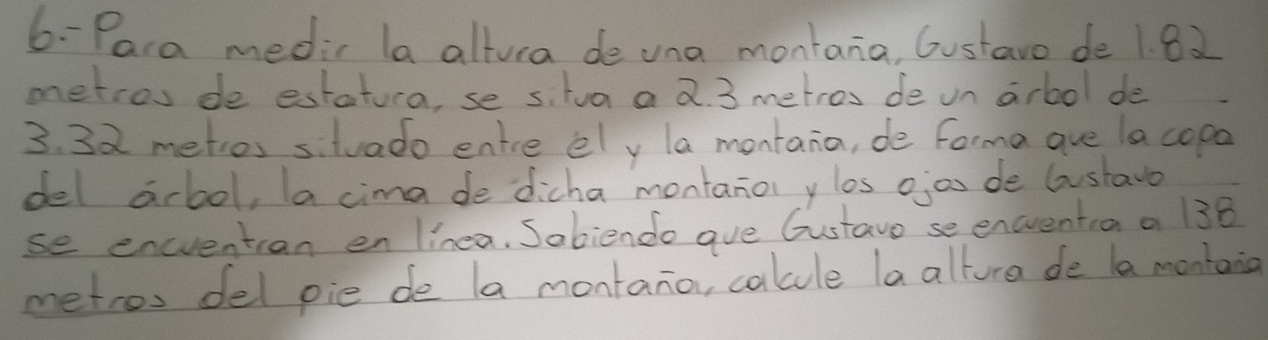 6- Para medir la altura de una montana, Gustavo de 1. 82
metros de estatura, se s. tua a 2. 3 metros de on arbol de
3. 32 metios siluado entre ely la montana, de forma aue lacopa 
del arlool, a cima de dicha montano ylos ojon de lustavo 
se encvention en linea. Sabiendo ave Gustavo se encrentia a 138
metros del pie de la montano, calule la alture de la montang