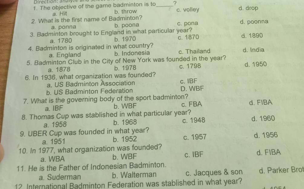 Direction: analyze ad s
1. The objective of the game badminton is to_ ?
a. Hit b. throw c. volley d. drop
2. What is the first name of Badminton?
a. ponna b. poona c. pona d. poonna
3. Badminton brought to England in what particular year?
a. 1780 b. 1970 c. 1870 d. 1890
4. Badminton is originated in what country?
a. England b. Indonesia c. Thailand d. India
5. Badminton Club in the City of New York was founded in the year?
a. 1878 b. 1978 c. 1798 d. 1950
6. In 1936, what organization was founded?
a. US Badminton Association c. IBF
b. US Badminton Federation D. WBF
7. What is the governing body of the sport badminton?
a. IBF b. WBF c. FBA d. FIBA
8. Thomas Cup was stablished in what particular year?
a. 1958 b. 1968 c. 1948 d. 1960
9. UBER Cup was founded in what year?
a. 1951 b. 1952 c. 1957 d. 1956
10. In 1977, what organization was founded?
a. WBA b. WBF c. IBF d. FIBA
11. He is the Father of Indonesian Badminton.
a. Suderman b. Walterman c. Jacques & son d. Parker Bro
12 International Badminton Federation was stablished in what year?