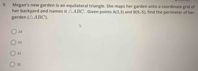 Megan's new garden is an equilateral triangle. She maps her garden onto a coordinate grid of
her backyard and names it △ ABC. Given points A(3,3) and B(9,-5) , find the perimeter of her
garden (△ ABC).
24
33
42
30