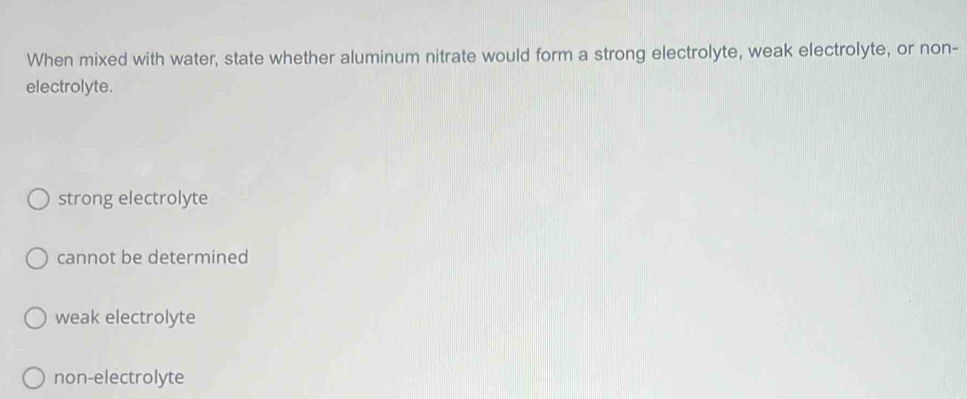 When mixed with water, state whether aluminum nitrate would form a strong electrolyte, weak electrolyte, or non-
electrolyte.
strong electrolyte
cannot be determined
weak electrolyte
non-electrolyte